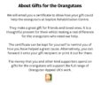 About Gifts for the OrangutansWe will email you a certificate to show how your gift could help the orangutans at Sepilok Rehabilitation Centre.They make a great gift for friends and loved ones. It is a thoughtful present for them whilst making a real difference for the orangutans who need our help.The certificate can be kept for yourself to remind you of how you have helped a great cause. Alternatively, you can forward it onto your gift recipient or print it out for them.The money that you and other kind supporters spend on gifts for the orangutans will support the full range of Orangutan Appeal UK's work.